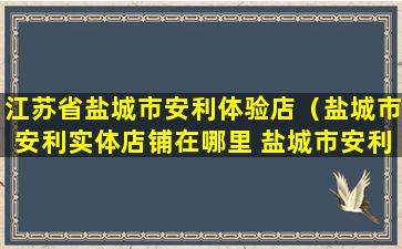 江苏省盐城市安利体验店（盐城市安利实体店铺在哪里 盐城市安利）